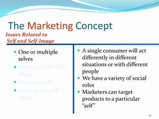 The Marketing Concept
Issues Related to
 Self and Self-Image

    One or multiple        A single consumer will act
     selves                  differently in different
    Makeup of the self-     situations or with different
     image                   people
                            We have a variety of social
    Extended self
                             roles
    Altering the self-     Marketers can target
     image                   products to a particular
                             “self”
                                                            73
 