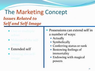 The Marketing Concept
Issues Related to
Self and Self-Image
   One or multiple        Possessions can extend self in
    selves                  a number of ways:
                             Actually
   Makeup of the self-
                             Symbolically
    image                    Conferring status or rank
   Extended self            Bestowing feelings of
   Altering the self-        immortality
    image                    Endowing with magical
                              powers

                                                          76
 