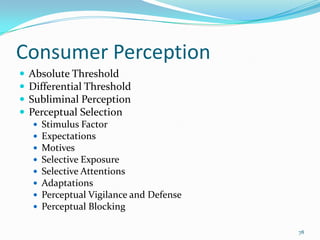 Consumer Perception
   Absolute Threshold
   Differential Threshold
   Subliminal Perception
   Perceptual Selection
       Stimulus Factor
       Expectations
       Motives
       Selective Exposure
       Selective Attentions
       Adaptations
       Perceptual Vigilance and Defense
       Perceptual Blocking

                                           78
 
