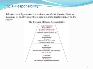 Social Responsibility
Refers to the obligations of the business to make deliberate efforts to
maximize its positive contributions & minimize negative impact on the
society




                                                                          8
 