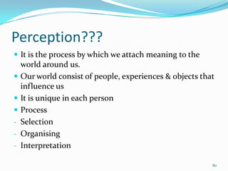 Perception???
 It is the process by which we attach meaning to the
    world around us.
   Our world consist of people, experiences & objects that
    influence us
   It is unique in each person
   Process
-   Selection
-   Organising
-   Interpretation

                                                          80
 