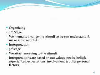  Organizing
- 2nd Stage
- We mentally arrange the stimuli so we can understand &
    make sense out of it.
   Interpretation
-   3rd stage
-   We attach meaning to the stimuli
-   Interpretations are based on our values, needs, beliefs,
    experiences, expectations, involvement & other personal
    factors.

                                                               83
 