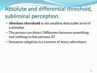 Absolute and differential threshold,
subliminal perception.
 Absolute threshold is the smallest detectable level of
  a stimulus
 The person can detect Difference between something
  and nothing is that persons AT
 Sensatory adaption is a concern of many advertisers.




                                                           84
 