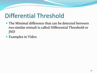 Differential Threshold
 The Minimal difference that can be detected between
  two similar stimuli is called Differential Threshold or
  JND
 Examples in Video




                                                            86
 
