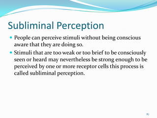 Subliminal Perception
 People can perceive stimuli without being conscious
  aware that they are doing so.
 Stimuli that are too weak or too brief to be consciously
  seen or heard may nevertheless be strong enough to be
  perceived by one or more receptor cells this process is
  called subliminal perception.




                                                         87
 