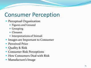 Consumer Perception
 Perceptual Organization
    Figures and Ground
    Grouping
    Closures
    Interpretations of Stimuli
 Images are Important to Consumer
 Perceived Price
 Quality & Risk
 Consumer Risk Perceptions
 How Consumers Deal with Risk
 Manufacture’s Image
                                     89
 