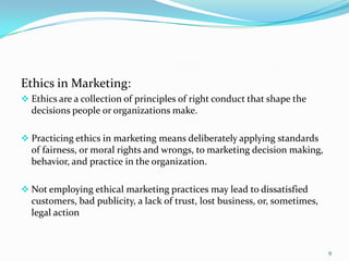Ethics in Marketing:
 Ethics are a collection of principles of right conduct that shape the
  decisions people or organizations make.

 Practicing ethics in marketing means deliberately applying standards
  of fairness, or moral rights and wrongs, to marketing decision making,
  behavior, and practice in the organization.

 Not employing ethical marketing practices may lead to dissatisfied
  customers, bad publicity, a lack of trust, lost business, or, sometimes,
  legal action



                                                                             9
 