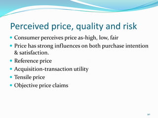 Perceived price, quality and risk
 Consumer perceives price as-high, low, fair
 Price has strong influences on both purchase intention
    & satisfaction.
   Reference price
   Acquisition-transaction utility
   Tensile price
   Objective price claims



                                                       90
 