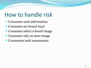 How to handle risk
 Consumer seek information
 Consumer are brand loyal
 Consumer select a brand image
 Consumer rely on store image
 Consumers seek reassurance.




                                  93
 
