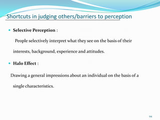 Shortcuts in judging others/barriers to perception

 Selective Perception :

   People selectively interpret what they see on the basis of their

  interests, background, experience and attitudes.

 Halo Effect :

 Drawing a general impressions about an individual on the basis of a

  single characteristics.




                                                                       94
 
