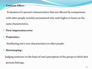  Contrast Effect :

   Evaluation of a person’s characteristics that are effected by comparisons

  with other people recently encountered who rank higher or lower on the

  same characteristics.

 First-impression error

 Projection :

  Attributing one's own characteristics to other people.

 Stereotyping :

 Judging someone on the basis of one’s perception of the group to which that

  persons belongs.
                                                                               95
 