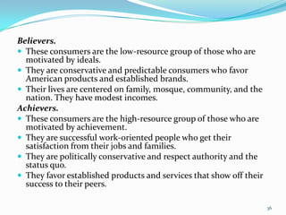 Believers.
 These consumers are the low-resource group of those who are
  motivated by ideals.
 They are conservative an...