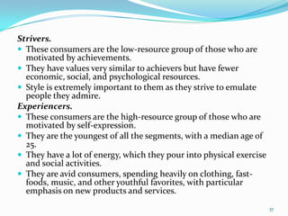 Strivers.
 These consumers are the low-resource group of those who are
  motivated by achievements.
 They have values ve...