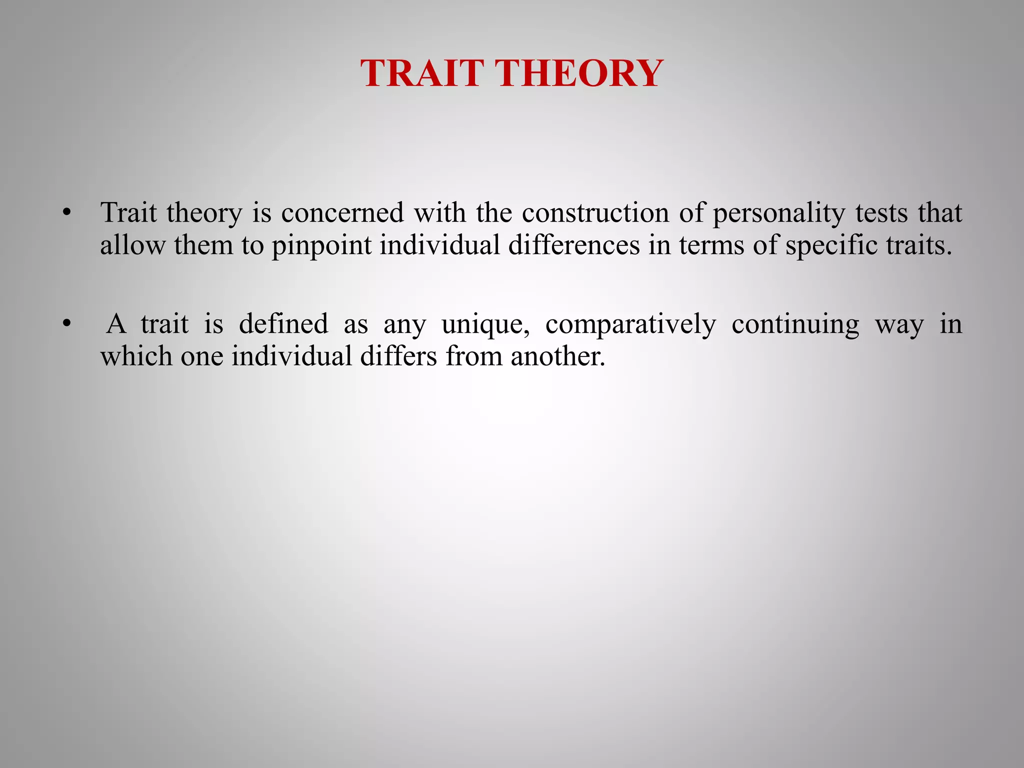 TRAIT THEORY
• Trait theory is concerned with the construction of personality tests that
allow them to pinpoint individual differences in terms of specific traits.
• A trait is defined as any unique, comparatively continuing way in
which one individual differs from another.
 