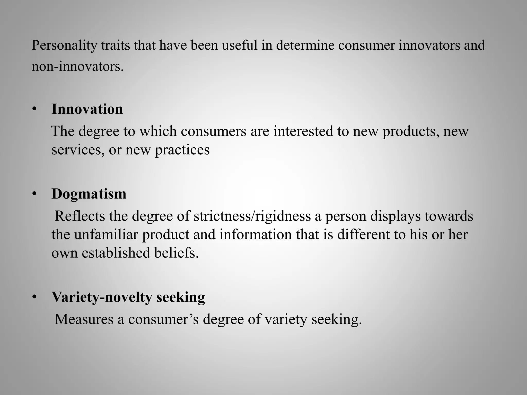 Personality traits that have been useful in determine consumer innovators and
non-innovators.
• Innovation
The degree to which consumers are interested to new products, new
services, or new practices
• Dogmatism
Reflects the degree of strictness/rigidness a person displays towards
the unfamiliar product and information that is different to his or her
own established beliefs.
• Variety-novelty seeking
Measures a consumer’s degree of variety seeking.
 