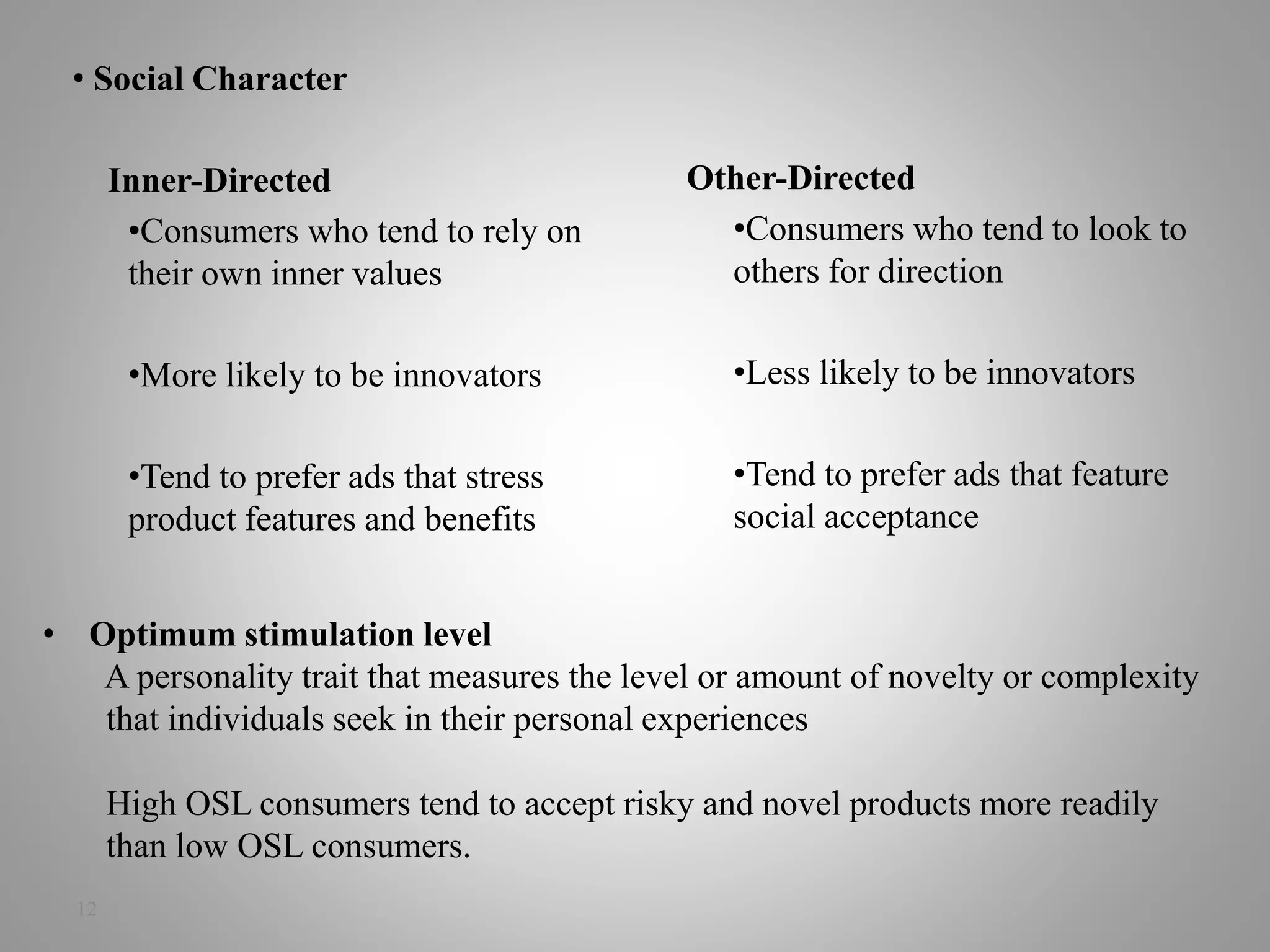 12
• Social Character
Inner-Directed
•Consumers who tend to rely on
their own inner values
•More likely to be innovators
•Tend to prefer ads that stress
product features and benefits
Other-Directed
•Consumers who tend to look to
others for direction
•Less likely to be innovators
•Tend to prefer ads that feature
social acceptance
• Optimum stimulation level
A personality trait that measures the level or amount of novelty or complexity
that individuals seek in their personal experiences
High OSL consumers tend to accept risky and novel products more readily
than low OSL consumers.
 