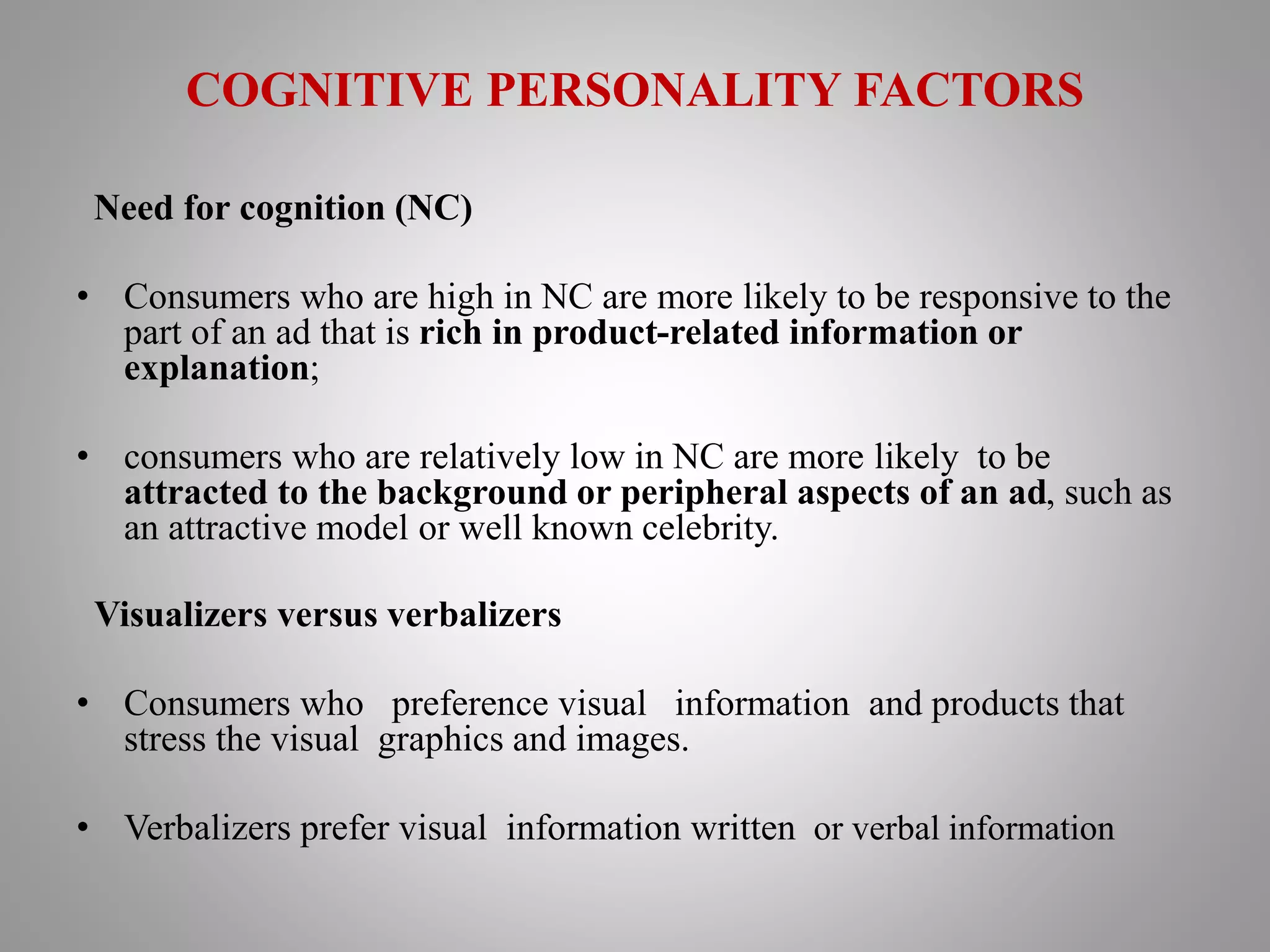 COGNITIVE PERSONALITY FACTORS
Need for cognition (NC)
• Consumers who are high in NC are more likely to be responsive to the
part of an ad that is rich in product-related information or
explanation;
• consumers who are relatively low in NC are more likely to be
attracted to the background or peripheral aspects of an ad, such as
an attractive model or well known celebrity.
Visualizers versus verbalizers
• Consumers who preference visual information and products that
stress the visual graphics and images.
• Verbalizers prefer visual information written or verbal information
 