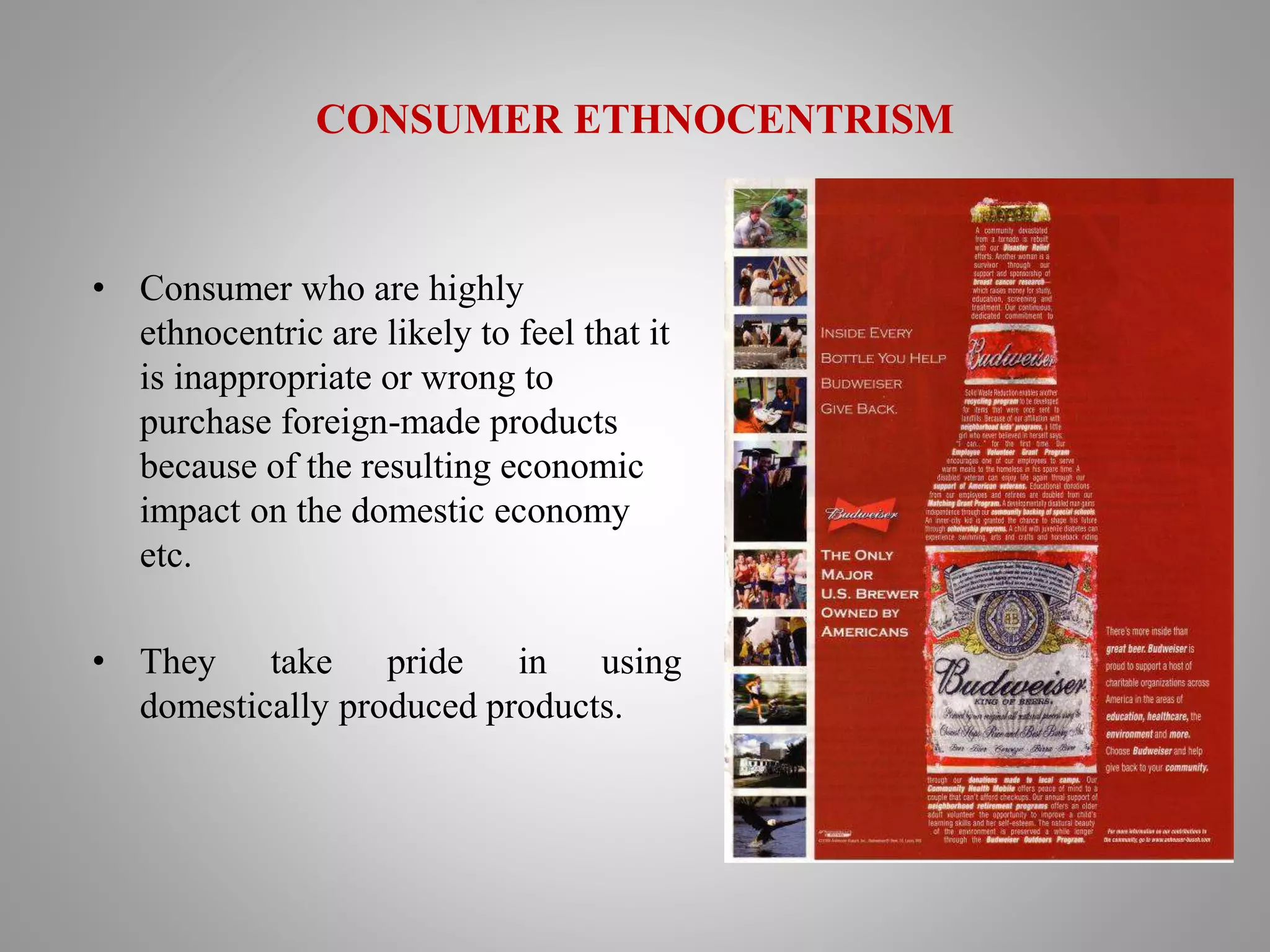 CONSUMER ETHNOCENTRISM
• Consumer who are highly
ethnocentric are likely to feel that it
is inappropriate or wrong to
purchase foreign-made products
because of the resulting economic
impact on the domestic economy
etc.
• They take pride in using
domestically produced products.
 