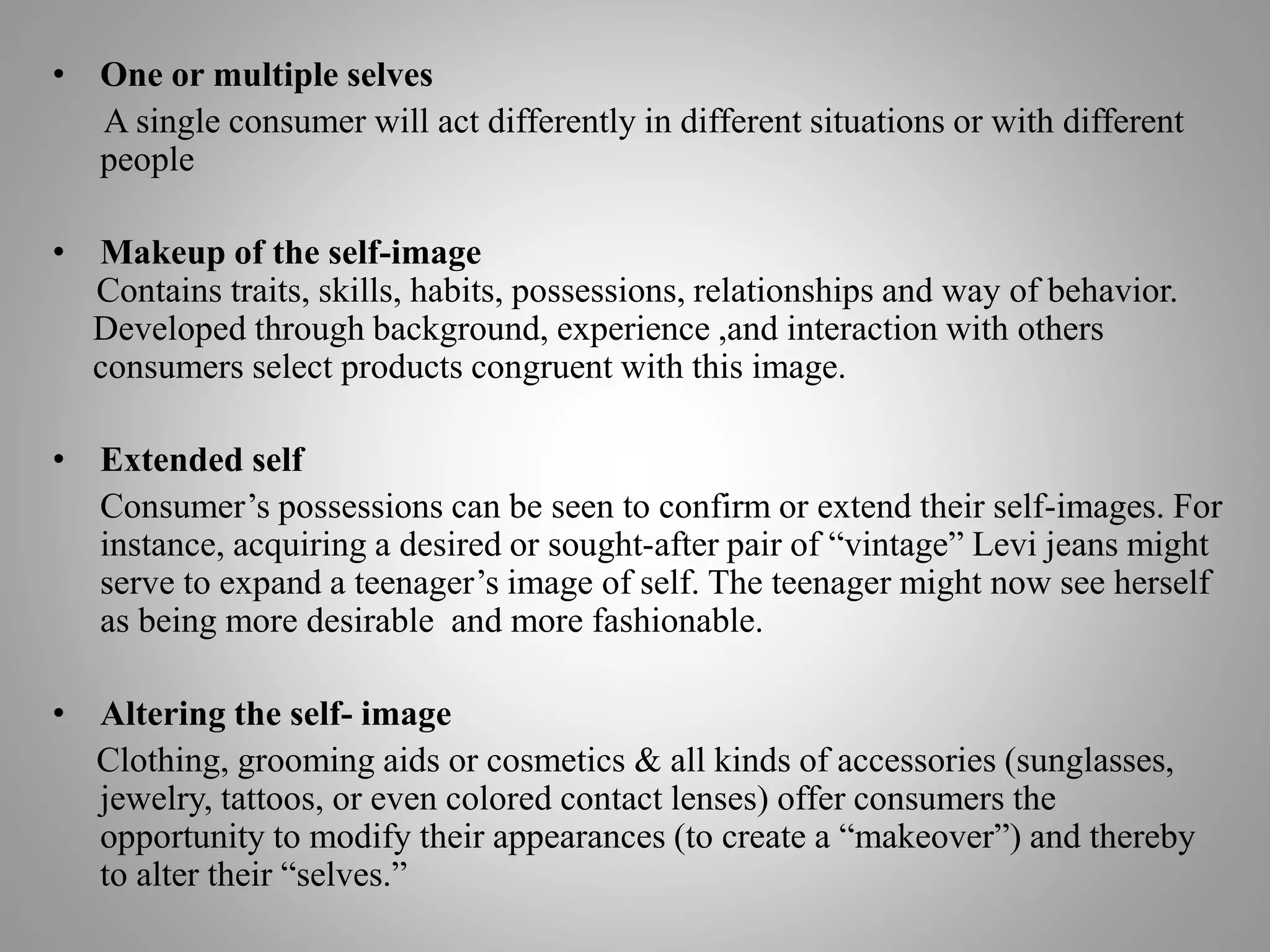 • One or multiple selves
A single consumer will act differently in different situations or with different
people
• Makeup of the self-image
Contains traits, skills, habits, possessions, relationships and way of behavior.
Developed through background, experience ,and interaction with others
consumers select products congruent with this image.
• Extended self
Consumer’s possessions can be seen to confirm or extend their self-images. For
instance, acquiring a desired or sought-after pair of “vintage” Levi jeans might
serve to expand a teenager’s image of self. The teenager might now see herself
as being more desirable and more fashionable.
• Altering the self- image
Clothing, grooming aids or cosmetics & all kinds of accessories (sunglasses,
jewelry, tattoos, or even colored contact lenses) offer consumers the
opportunity to modify their appearances (to create a “makeover”) and thereby
to alter their “selves.”
 