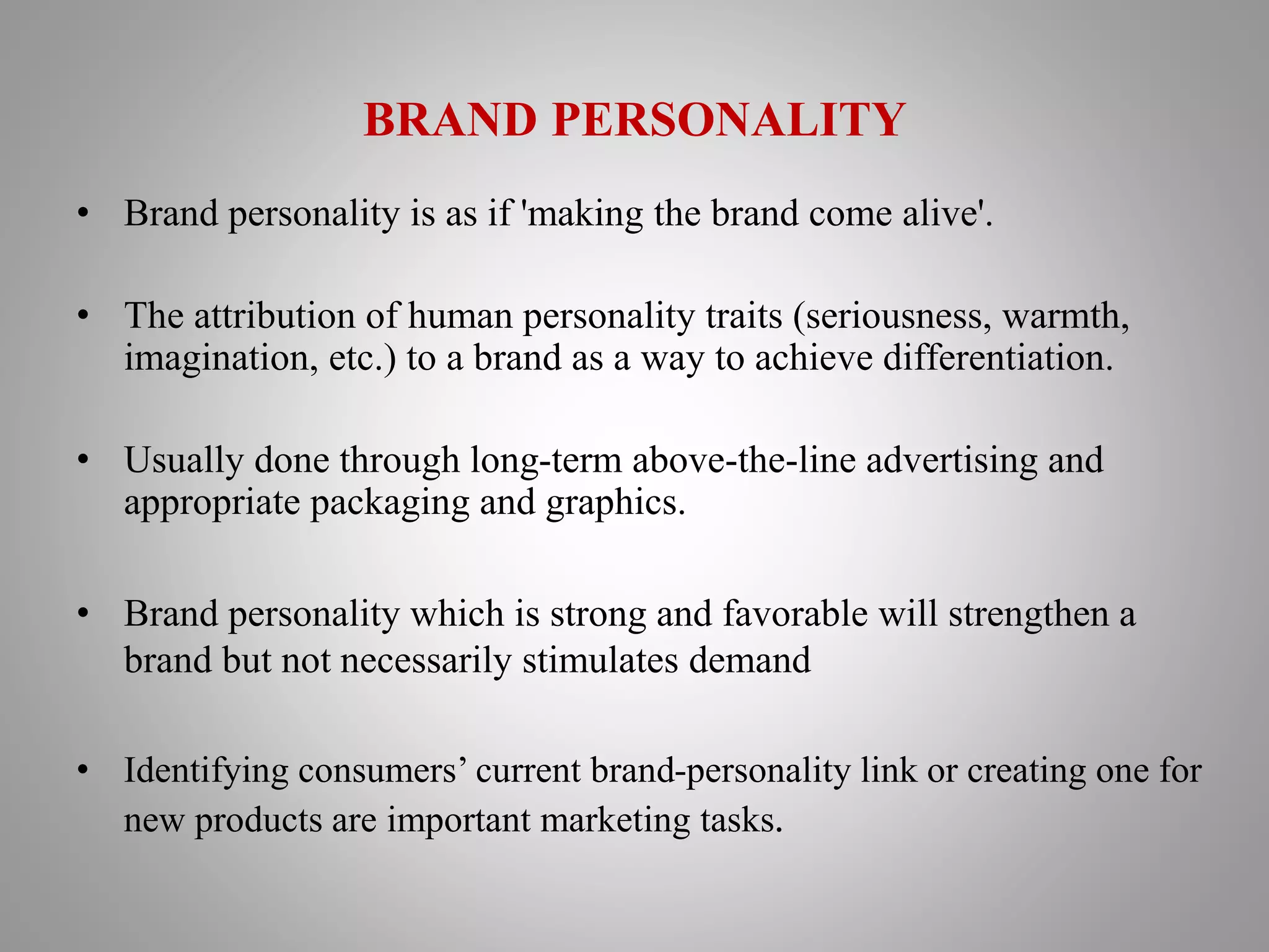 BRAND PERSONALITY
• Brand personality is as if 'making the brand come alive'.
• The attribution of human personality traits (seriousness, warmth,
imagination, etc.) to a brand as a way to achieve differentiation.
• Usually done through long-term above-the-line advertising and
appropriate packaging and graphics.
• Brand personality which is strong and favorable will strengthen a
brand but not necessarily stimulates demand
• Identifying consumers’ current brand-personality link or creating one for
new products are important marketing tasks.
 