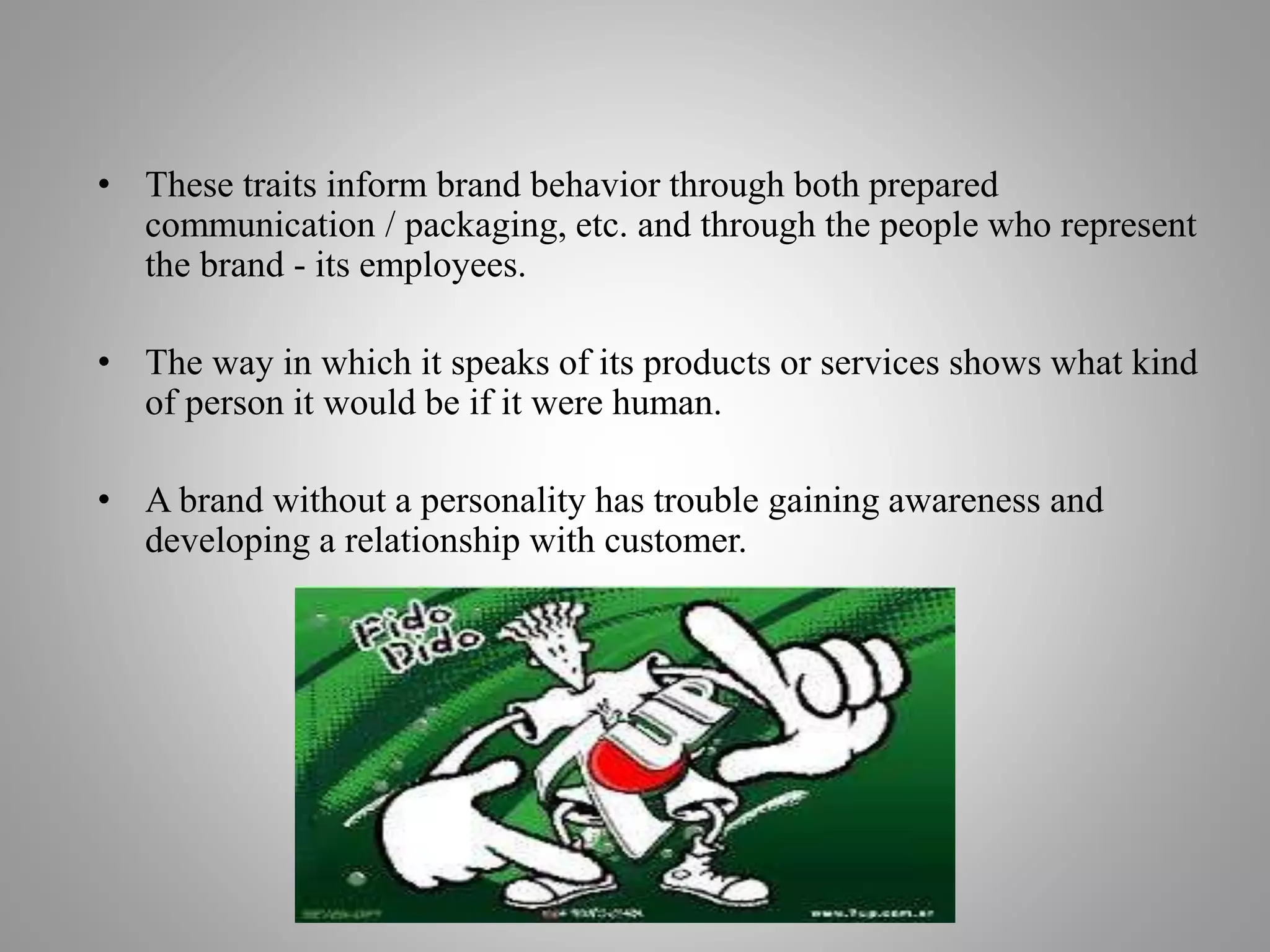 • These traits inform brand behavior through both prepared
communication / packaging, etc. and through the people who represent
the brand - its employees.
• The way in which it speaks of its products or services shows what kind
of person it would be if it were human.
• A brand without a personality has trouble gaining awareness and
developing a relationship with customer.
 