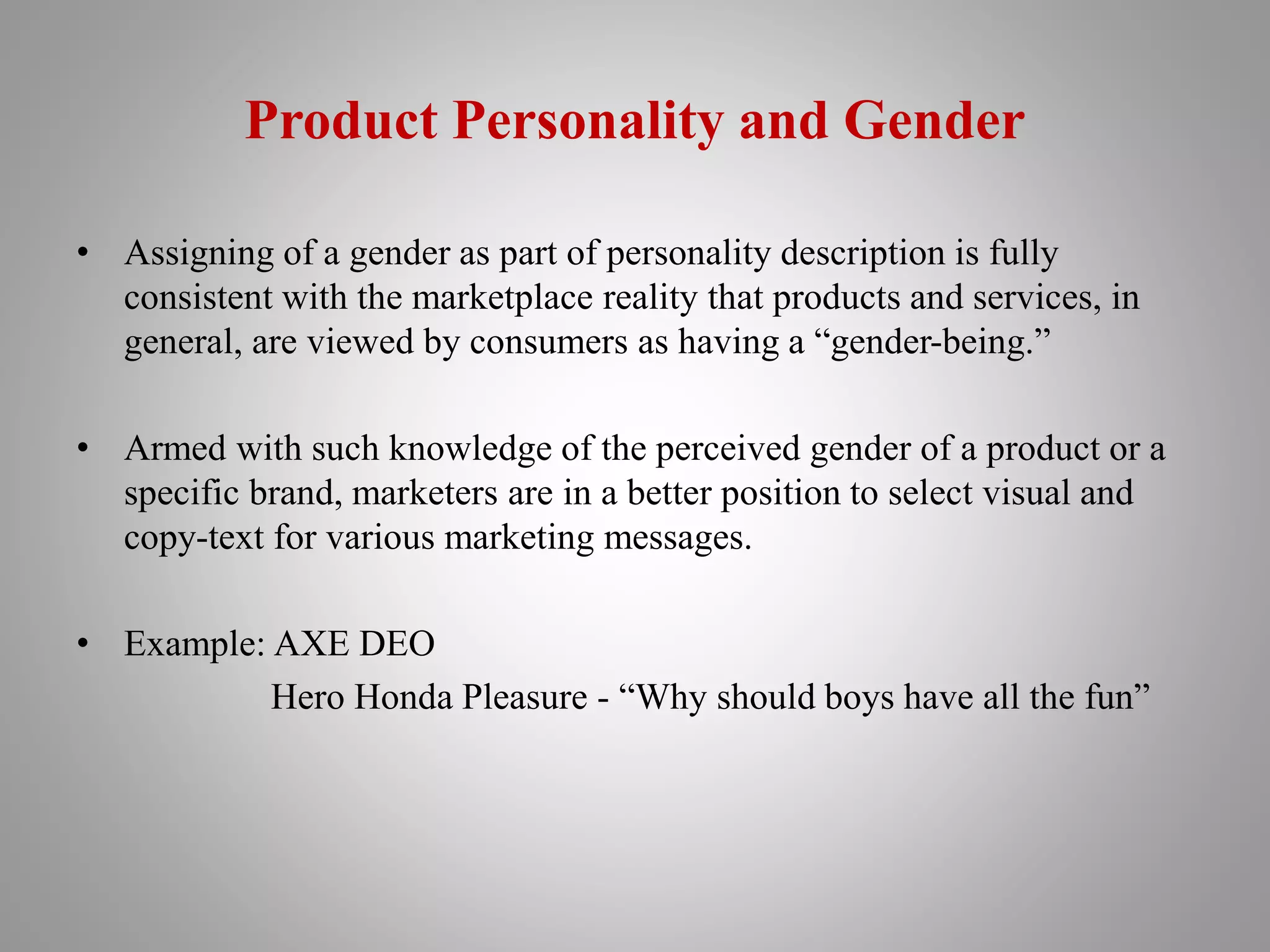 Product Personality and Gender
• Assigning of a gender as part of personality description is fully
consistent with the marketplace reality that products and services, in
general, are viewed by consumers as having a “gender-being.”
• Armed with such knowledge of the perceived gender of a product or a
specific brand, marketers are in a better position to select visual and
copy-text for various marketing messages.
• Example: AXE DEO
Hero Honda Pleasure - “Why should boys have all the fun”
 