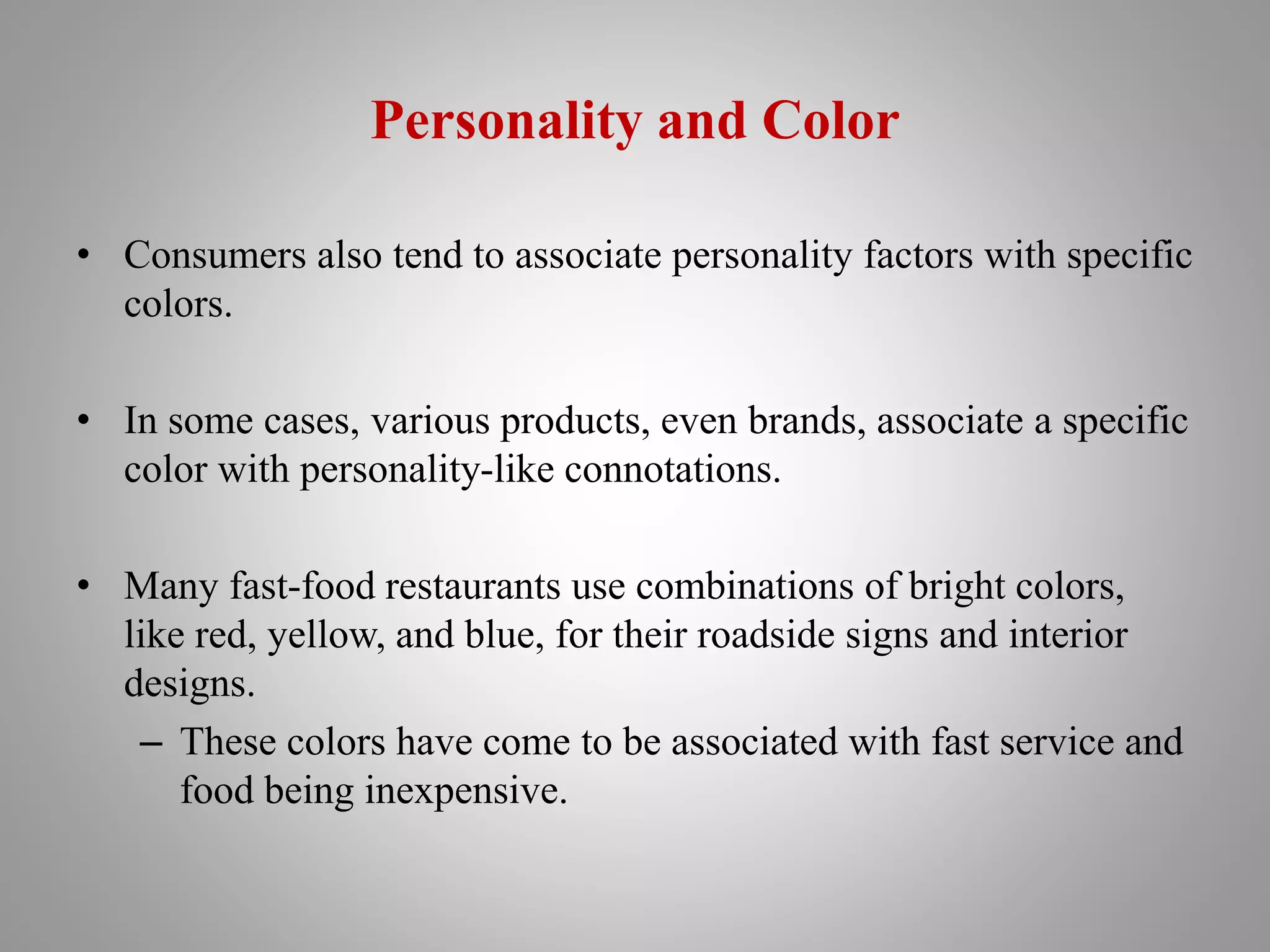 Personality and Color
• Consumers also tend to associate personality factors with specific
colors.
• In some cases, various products, even brands, associate a specific
color with personality-like connotations.
• Many fast-food restaurants use combinations of bright colors,
like red, yellow, and blue, for their roadside signs and interior
designs.
– These colors have come to be associated with fast service and
food being inexpensive.
 