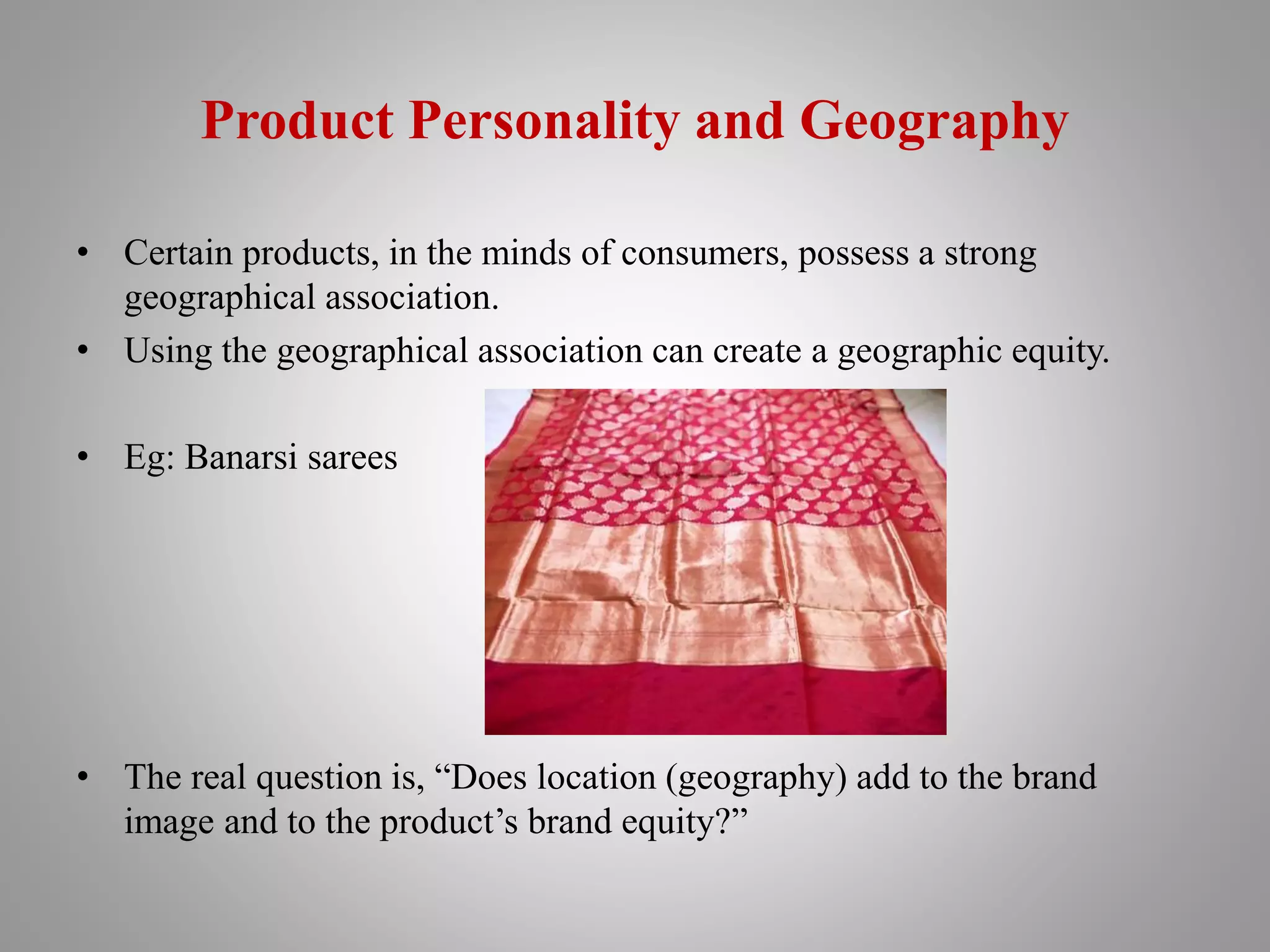 Product Personality and Geography
• Certain products, in the minds of consumers, possess a strong
geographical association.
• Using the geographical association can create a geographic equity.
• Eg: Banarsi sarees
• The real question is, “Does location (geography) add to the brand
image and to the product’s brand equity?”
 