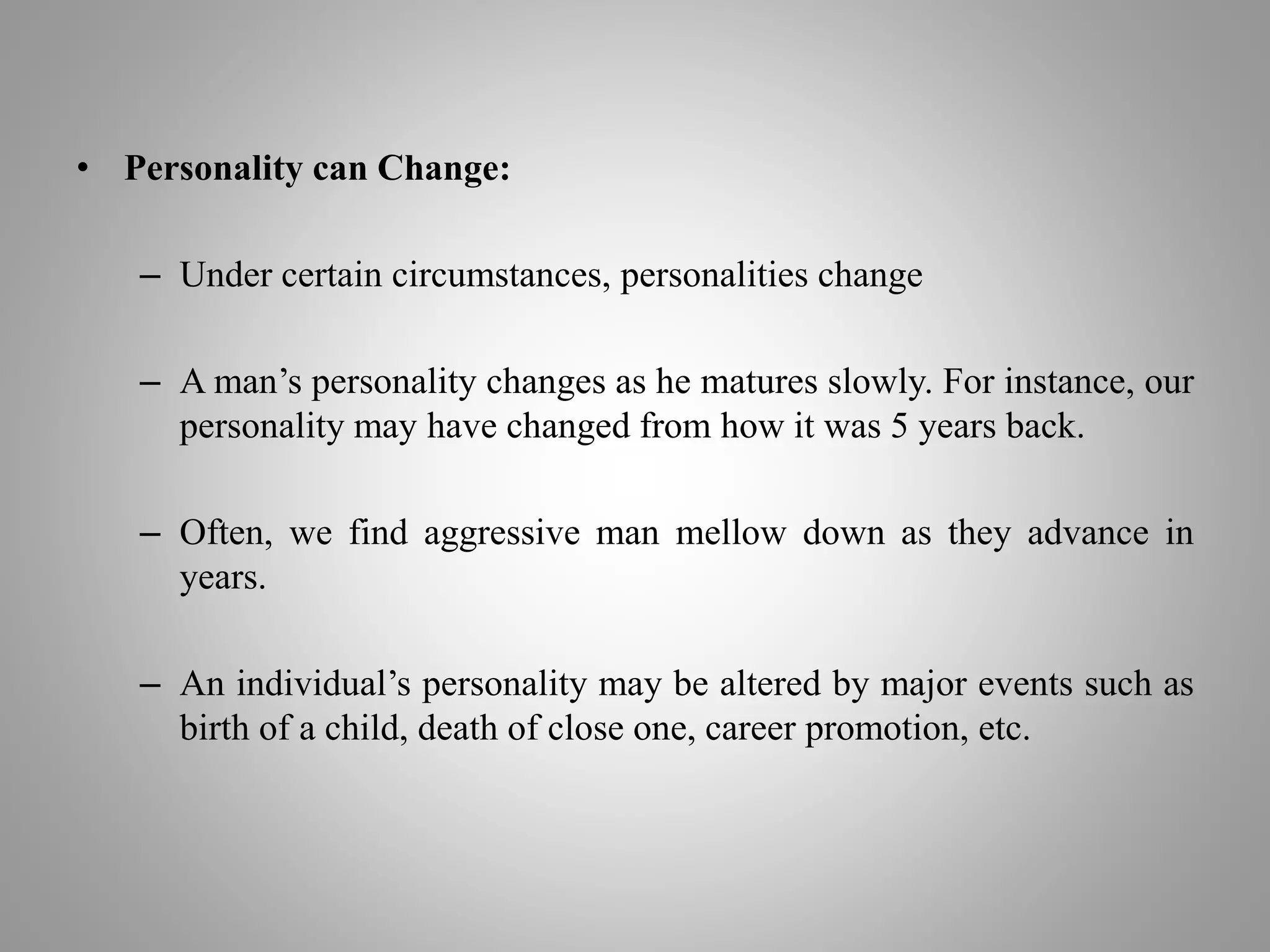 • Personality can Change:
– Under certain circumstances, personalities change
– A man’s personality changes as he matures slowly. For instance, our
personality may have changed from how it was 5 years back.
– Often, we find aggressive man mellow down as they advance in
years.
– An individual’s personality may be altered by major events such as
birth of a child, death of close one, career promotion, etc.
 