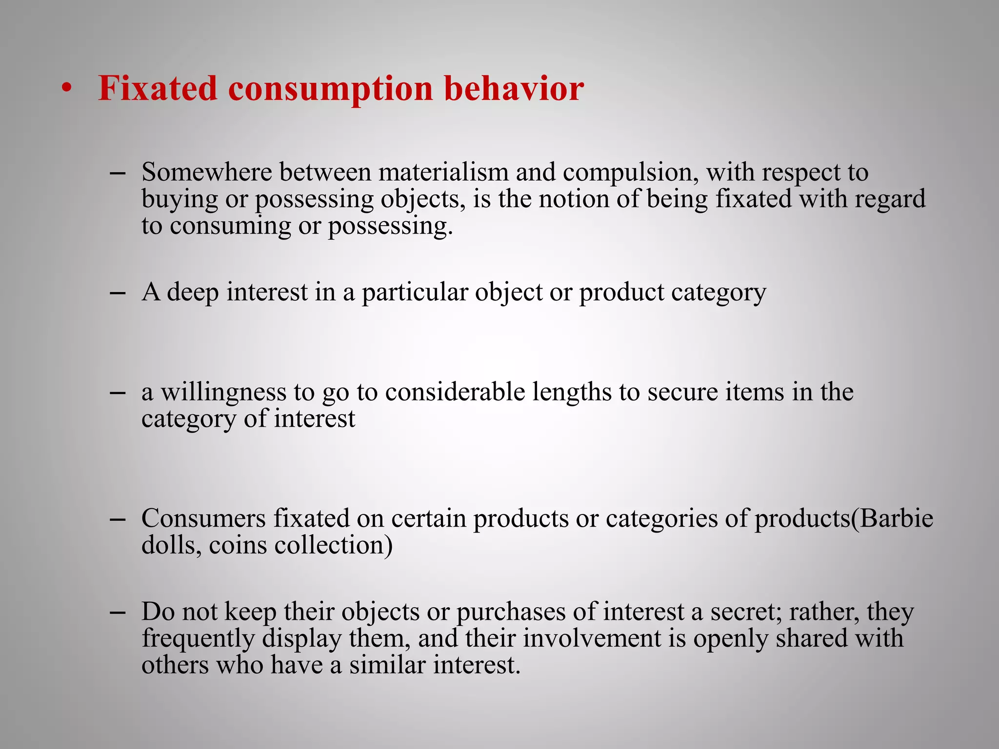 • Fixated consumption behavior
– Somewhere between materialism and compulsion, with respect to
buying or possessing objects, is the notion of being fixated with regard
to consuming or possessing.
– A deep interest in a particular object or product category
– a willingness to go to considerable lengths to secure items in the
category of interest
– Consumers fixated on certain products or categories of products(Barbie
dolls, coins collection)
– Do not keep their objects or purchases of interest a secret; rather, they
frequently display them, and their involvement is openly shared with
others who have a similar interest.
 