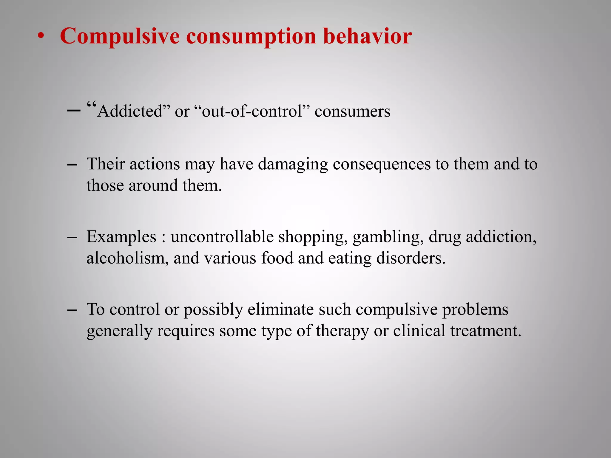 • Compulsive consumption behavior
– “Addicted” or “out-of-control” consumers
– Their actions may have damaging consequences to them and to
those around them.
– Examples : uncontrollable shopping, gambling, drug addiction,
alcoholism, and various food and eating disorders.
– To control or possibly eliminate such compulsive problems
generally requires some type of therapy or clinical treatment.
 