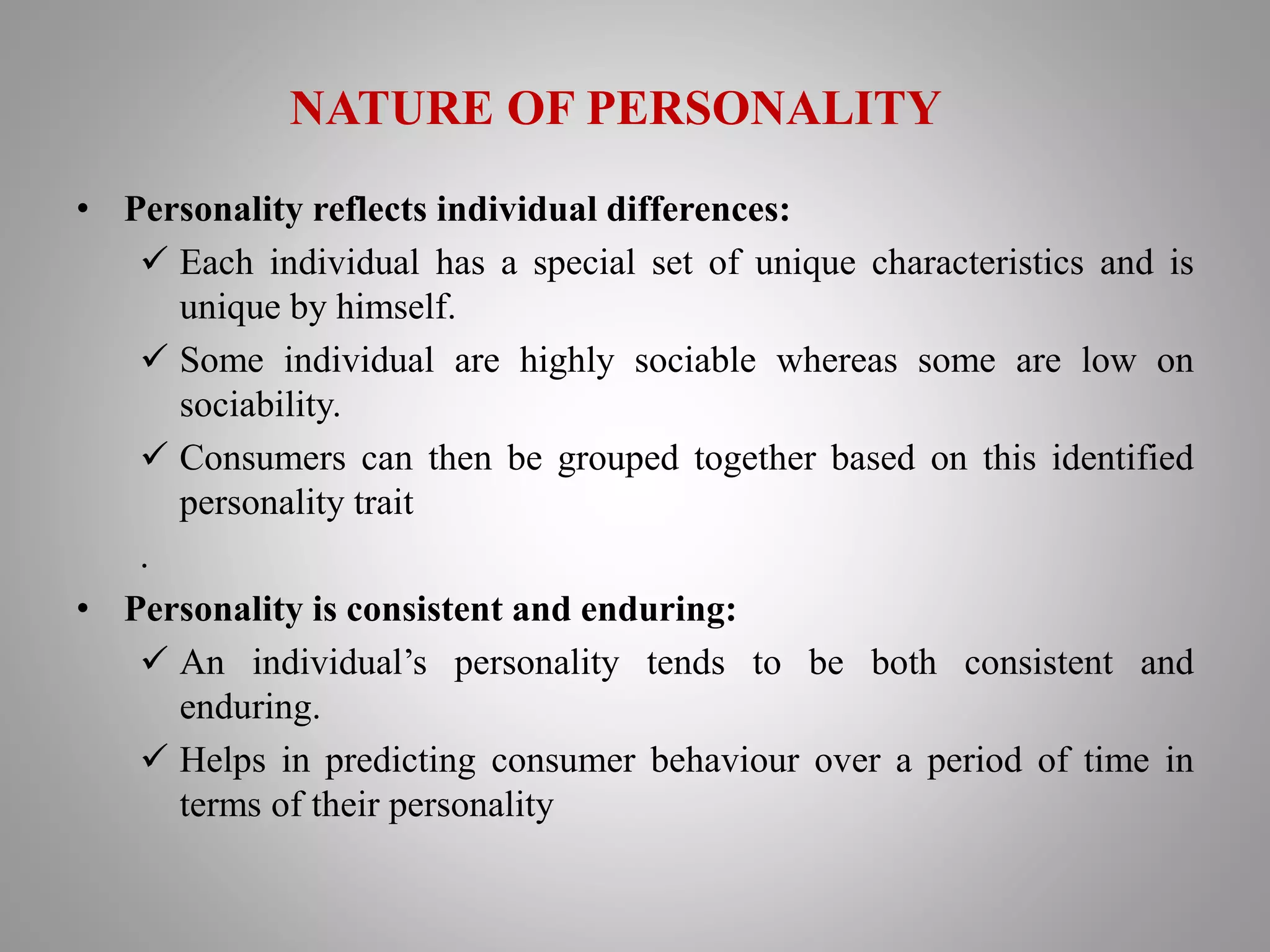 NATURE OF PERSONALITY
• Personality reflects individual differences:
 Each individual has a special set of unique characteristics and is
unique by himself.
 Some individual are highly sociable whereas some are low on
sociability.
 Consumers can then be grouped together based on this identified
personality trait
.
• Personality is consistent and enduring:
 An individual’s personality tends to be both consistent and
enduring.
 Helps in predicting consumer behaviour over a period of time in
terms of their personality
 
