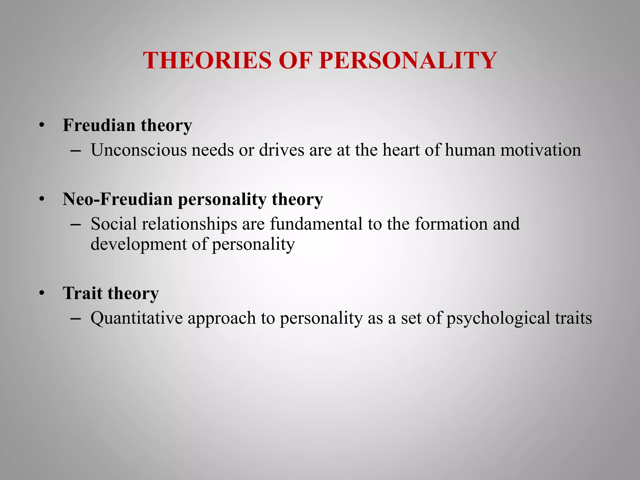 THEORIES OF PERSONALITY
• Freudian theory
– Unconscious needs or drives are at the heart of human motivation
• Neo-Freudian personality theory
– Social relationships are fundamental to the formation and
development of personality
• Trait theory
– Quantitative approach to personality as a set of psychological traits
 