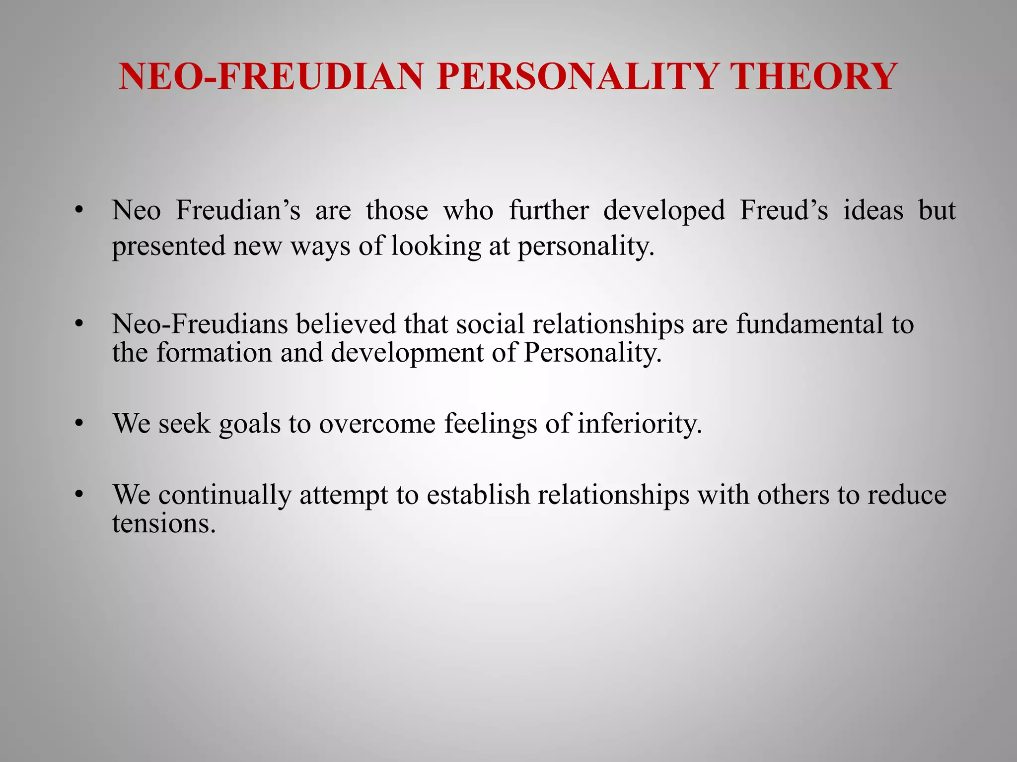NEO-FREUDIAN PERSONALITY THEORY
• Neo Freudian’s are those who further developed Freud’s ideas but
presented new ways of looking at personality.
• Neo-Freudians believed that social relationships are fundamental to
the formation and development of Personality.
• We seek goals to overcome feelings of inferiority.
• We continually attempt to establish relationships with others to reduce
tensions.
 