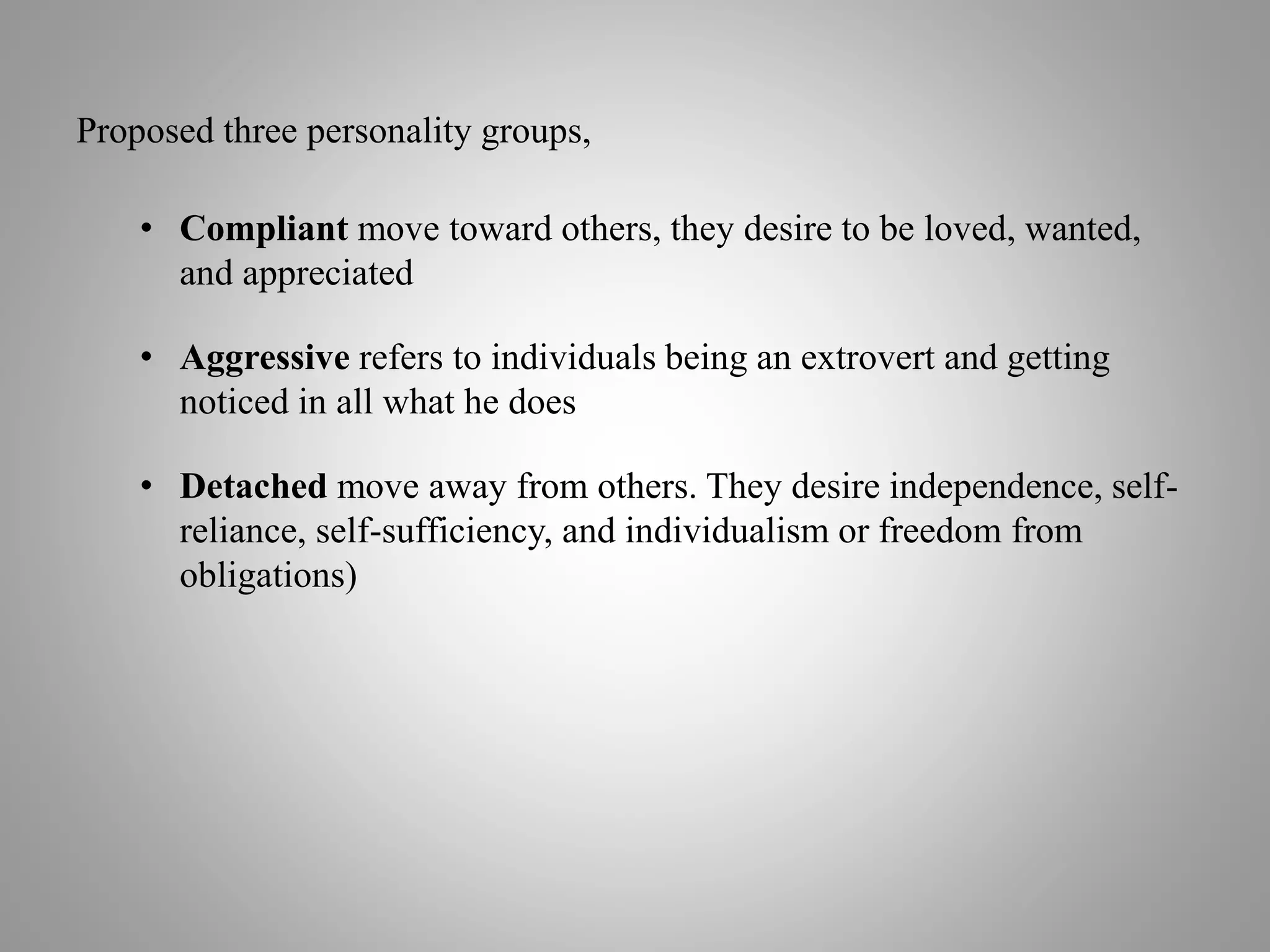 Proposed three personality groups,
• Compliant move toward others, they desire to be loved, wanted,
and appreciated
• Aggressive refers to individuals being an extrovert and getting
noticed in all what he does
• Detached move away from others. They desire independence, self-
reliance, self-sufficiency, and individualism or freedom from
obligations)
 