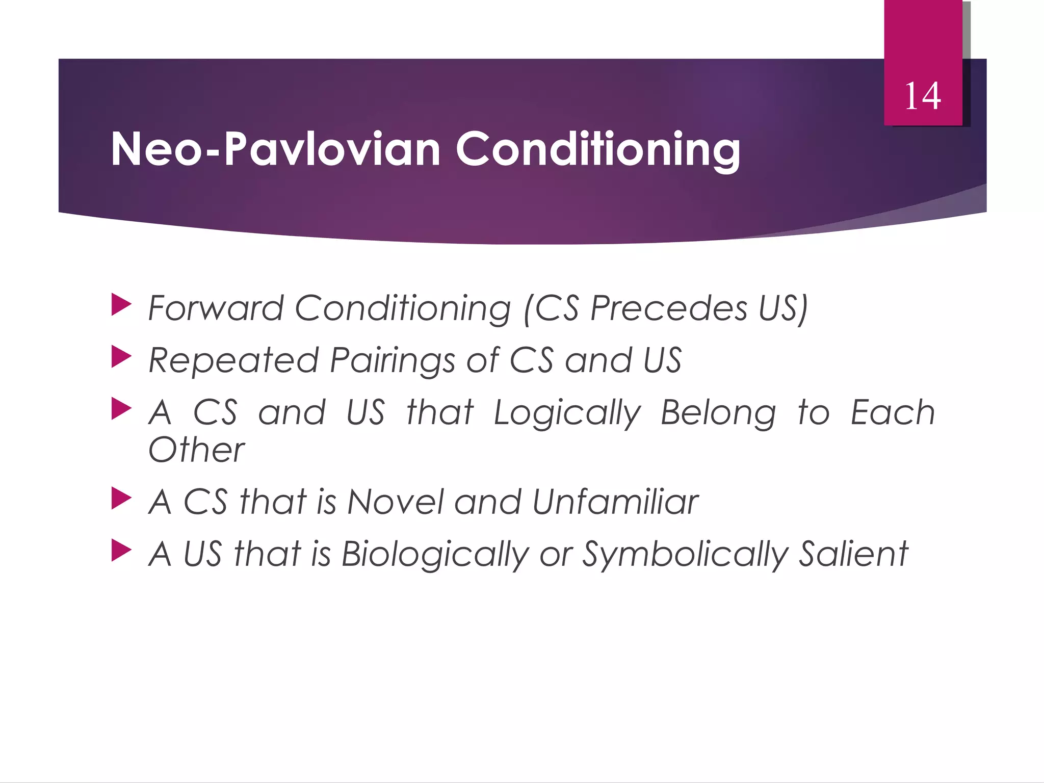 Neo-Pavlovian Conditioning 
14 
 Forward Conditioning (CS Precedes US) 
 Repeated Pairings of CS and US 
 A CS and US that Logically Belong to Each 
Other 
 A CS that is Novel and Unfamiliar 
 A US that is Biologically or Symbolically Salient 
 