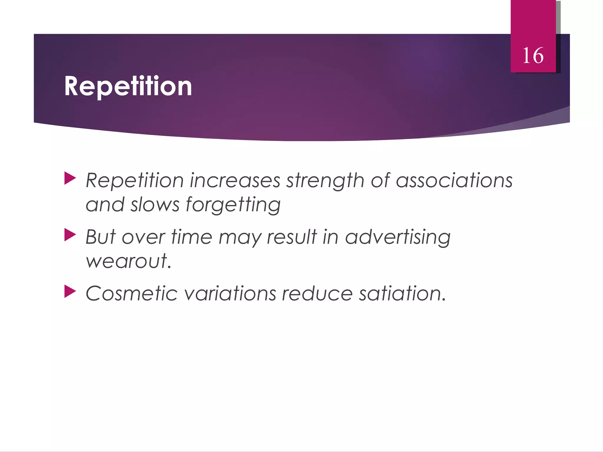 Repetition 
 Repetition increases strength of associations 
and slows forgetting 
 But over time may result in advertising 
wearout. 
 Cosmetic variations reduce satiation. 
16 
 