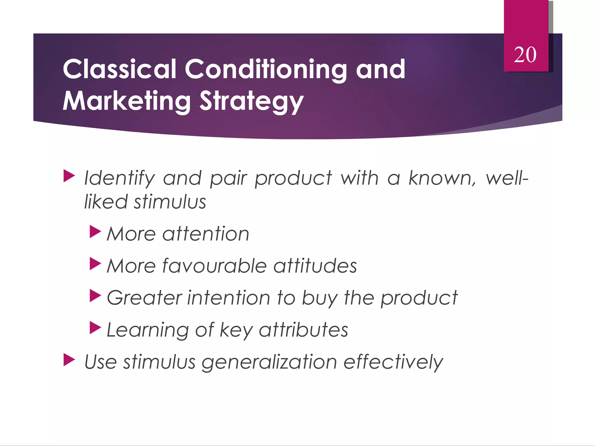 Classical Conditioning and 
Marketing Strategy 
 Identify and pair product with a known, well-liked 
stimulus 
More attention 
More favourable attitudes 
Greater intention to buy the product 
 Learning of key attributes 
 Use stimulus generalization effectively 
20 
 