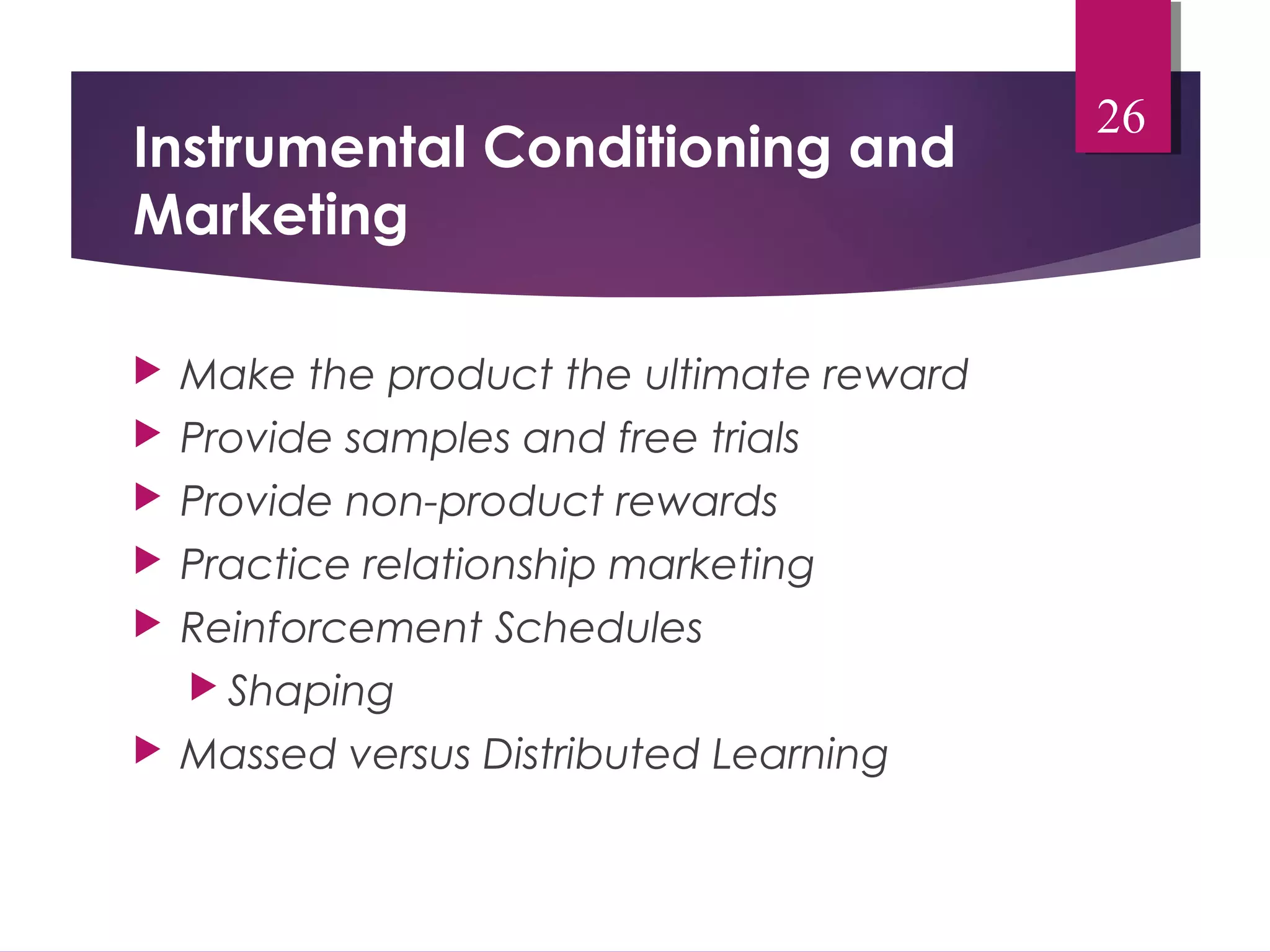 Instrumental Conditioning and 
Marketing 
 Make the product the ultimate reward 
 Provide samples and free trials 
 Provide non-product rewards 
 Practice relationship marketing 
 Reinforcement Schedules 
 Shaping 
 Massed versus Distributed Learning 
26 
 