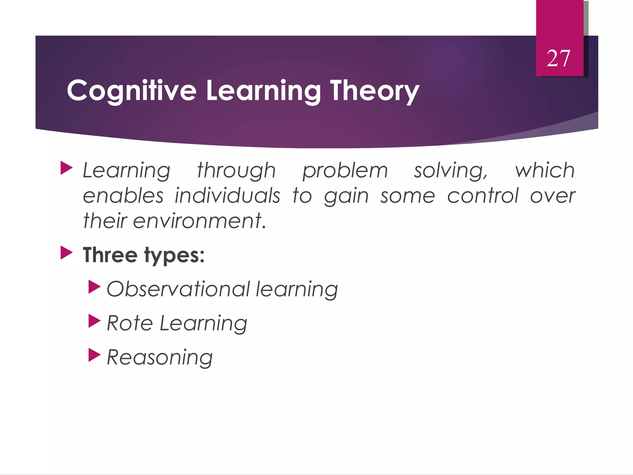 Cognitive Learning Theory 
 Learning through problem solving, which 
enables individuals to gain some control over 
their environment. 
 Three types: 
Observational learning 
Rote Learning 
Reasoning 
27 
 