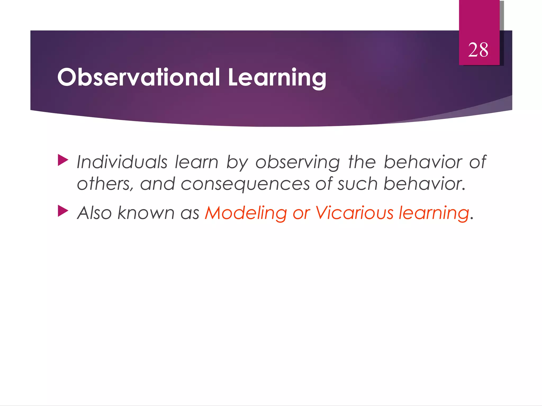 Observational Learning 
28 
 Individuals learn by observing the behavior of 
others, and consequences of such behavior. 
 Also known as Modeling or Vicarious learning. 
 