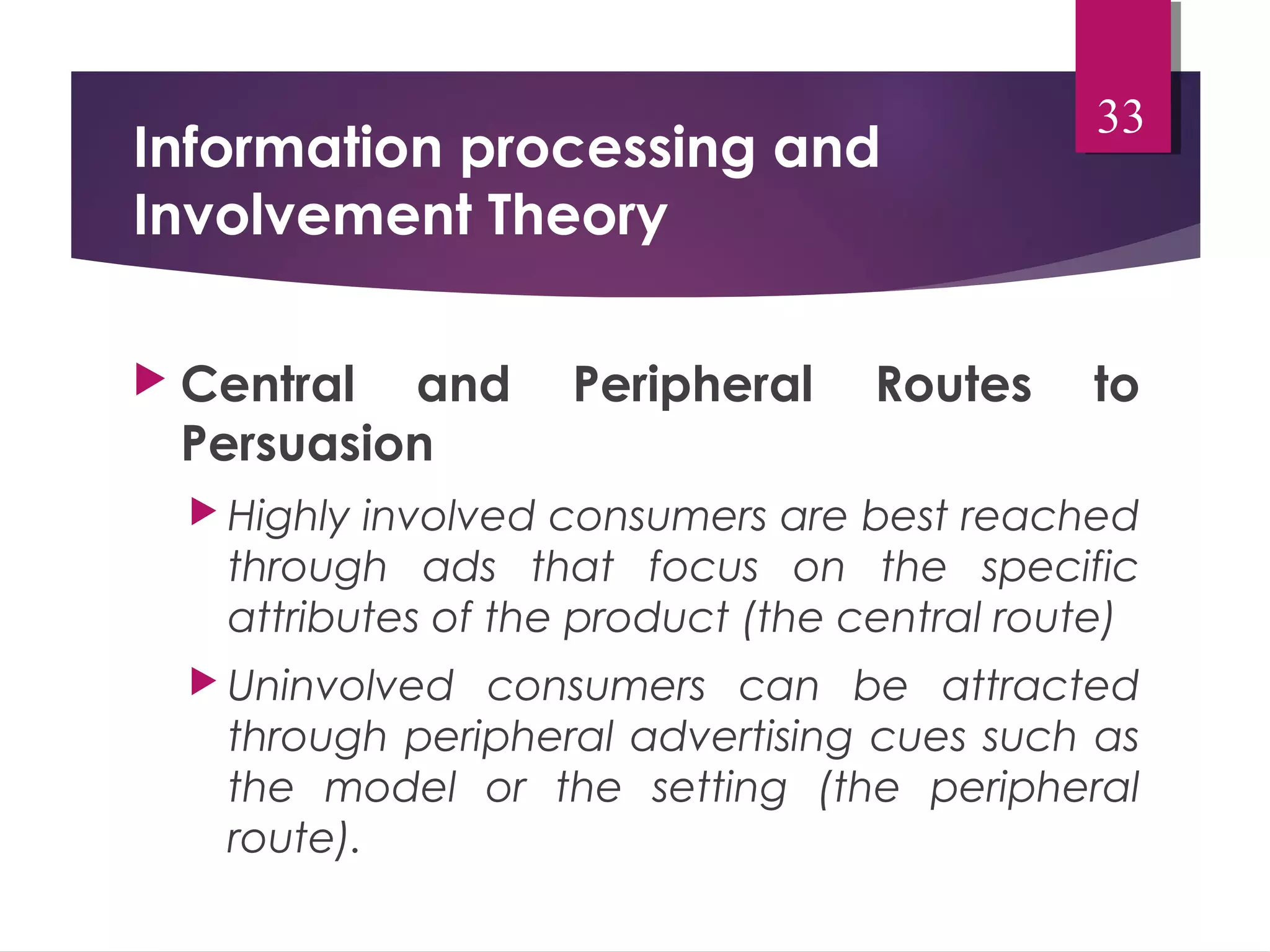 Information processing and 
Involvement Theory 
33 
 Central and Peripheral Routes to 
Persuasion 
 Highly involved consumers are best reached 
through ads that focus on the specific 
attributes of the product (the central route) 
 Uninvolved consumers can be attracted 
through peripheral advertising cues such as 
the model or the setting (the peripheral 
route). 
 