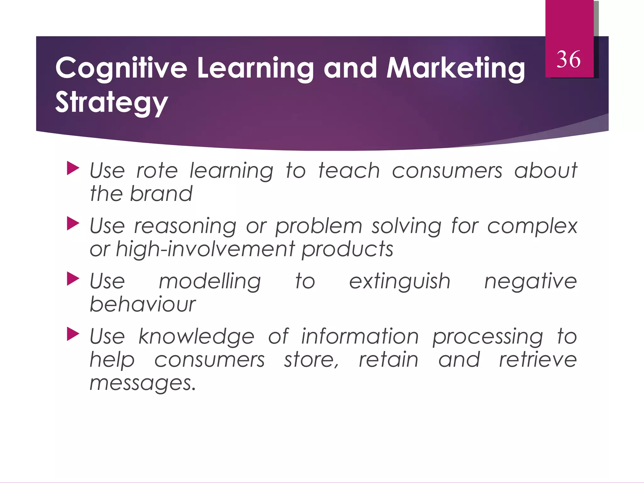 Cognitive Learning and Marketing 
Strategy 
36 
 Use rote learning to teach consumers about 
the brand 
 Use reasoning or problem solving for complex 
or high-involvement products 
 Use modelling to extinguish negative 
behaviour 
 Use knowledge of information processing to 
help consumers store, retain and retrieve 
messages. 
 