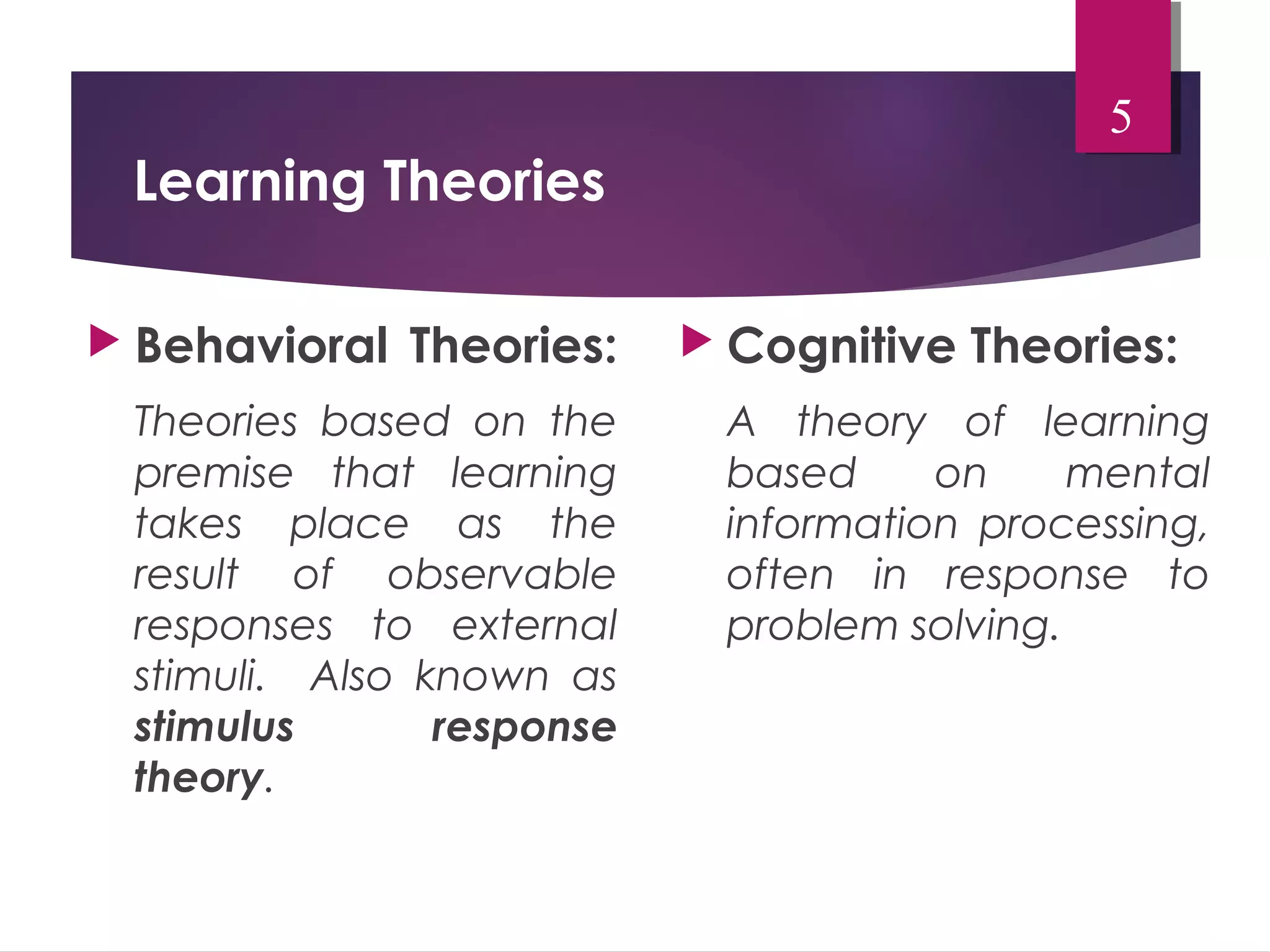 Learning Theories 
 Behavioral Theories: 
Theories based on the 
premise that learning 
takes place as the 
result of observable 
responses to external 
stimuli. Also known as 
stimulus response 
theory. 
5 
 Cognitive Theories: 
A theory of learning 
based on mental 
information processing, 
often in response to 
problem solving. 
 