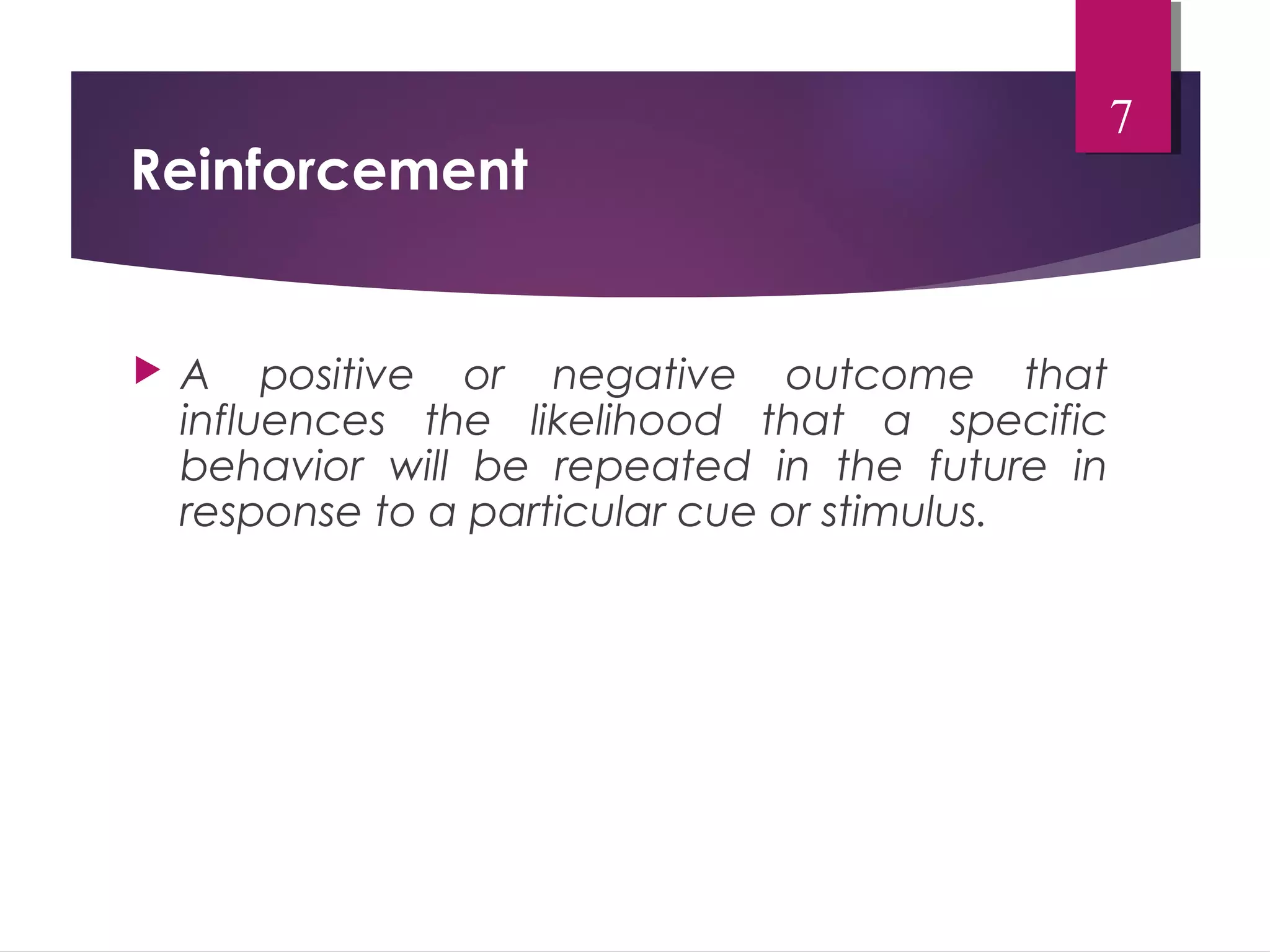 Reinforcement 
 A positive or negative outcome that 
influences the likelihood that a specific 
behavior will be repeated in the future in 
response to a particular cue or stimulus. 
7 
 