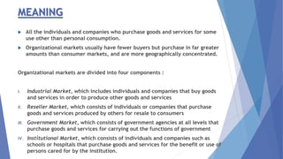 MEANING
 All the individuals and companies who purchase goods and services for some
use other than personal consumption.
 Organizational markets usually have fewer buyers but purchase in far greater
amounts than consumer markets, and are more geographically concentrated.
Organizational markets are divided into four components :
I. Industrial Market, which includes individuals and companies that buy goods
and services in order to produce other goods and services
II. Reseller Market, which consists of individuals or companies that purchase
goods and services produced by others for resale to consumers
III. Government Market, which consists of government agencies at all levels that
purchase goods and services for carrying out the functions of government
IV. Institutional Market, which consists of individuals and companies such as
schools or hospitals that purchase goods and services for the benefit or use of
persons cared for by the institution.
 