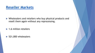Reseller Markets
 Wholesalers and retailers who buy physical products and
resell them again without any reprocessing.
 1.6 million retailers
 521,000 wholesalers
 