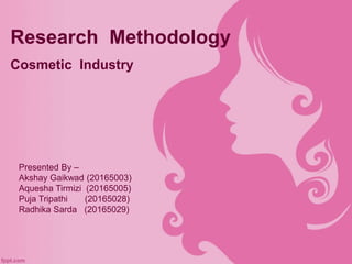 Research Methodology
Cosmetic Industry
Presented By –
Akshay Gaikwad (20165003)
Aquesha Tirmizi (20165005)
Puja Tripathi (20165028)
Radhika Sarda (20165029)
 