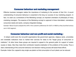 :
Effective business managers realize the importance of marketing to the success of their firm. A sound
understanding of consumer behaviour is essential to the long run success of any marketing program. In
fact, it is seen as a comerstone of the Marketing concept, an important orientation of philosophy of many
marketing managers. The essence of the Marketing concept is captured in three interrelated orientations
consumers needs and wants, company integrated strategy.
Example- Maruti Suzuki analyzed the shift in the customer preferences for SUV’s in INDIA so they launched various
cars in SUV segment .
In today's world even the non-profit organisations like government agencies, religious sects, universities
and charitable institutions have to market their services for ideas to the "target group of consumers or
institution." At other times these groups are required to appeal to the general public for support of certain
causes or ideas. Also they make their contribution towards eradication of the problems of the society. Thus a
clear understanding of the consumer behaviour and decision making process will assist these efforts.
Example- Indian Gov. appeal to stop single use plastic so that consumption of such plastic can be reduced.
 