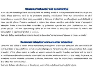 It has become increasingly clear that consumers are entering an era of scarcity in terms of some natural gas and
water. These scarcities have led to promotions stressing conservation rather than consumption. In other
circumstances, consumers have been encouraged to decrease or stop their use of particular goods believed to
have harmful effects. Programs designed to reduce drug abuse, gambling, and similar types of conception
examples. These actions have been undertaken by government agencies non profit organisations, and other
private groups. The term "demarketing" refers to all such efforts to encourage consumers to reduce their
consumption of a particular product or services.
Example- Before starting of every movie show it is shown that” consumption of tobacco is injuries to health”
Consumer also stands to benefit directly from orderly investigations of their own behaviour. This can occur on an
individual basis or as part of more formal educational programs. For example, when consumers learn that a large
proportion of the billions spend annually on grocery products is used for impulse purchases and not spend
according to pre planned shopping list, consumers may be more willing to plan effort to save money. In general, as
marketers that can influence consumers' purchases, consumers have the opportunity to understand better how
they affect their own behaviour.
Example- Colgate advertisement of Colgate ved shakti which includes various herbal products.
 